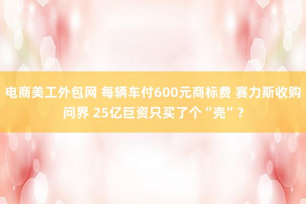 电商美工外包网 每辆车付600元商标费 赛力斯收购问界 25亿巨资只买了个“壳”？