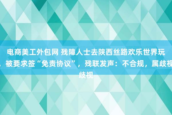 电商美工外包网 残障人士去陕西丝路欢乐世界玩，被要求签“免责协议”，残联发声：不合规，属歧视