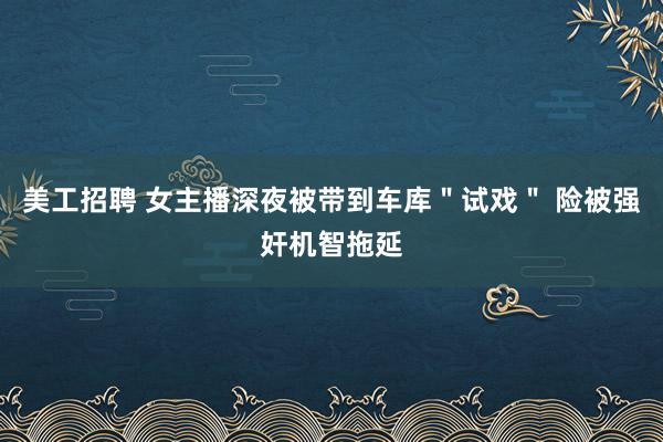 美工招聘 女主播深夜被带到车库＂试戏＂ 险被强奸机智拖延