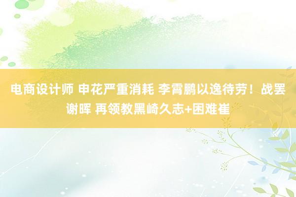 电商设计师 申花严重消耗 李霄鹏以逸待劳！战罢谢晖 再领教黑崎久志+困难崔