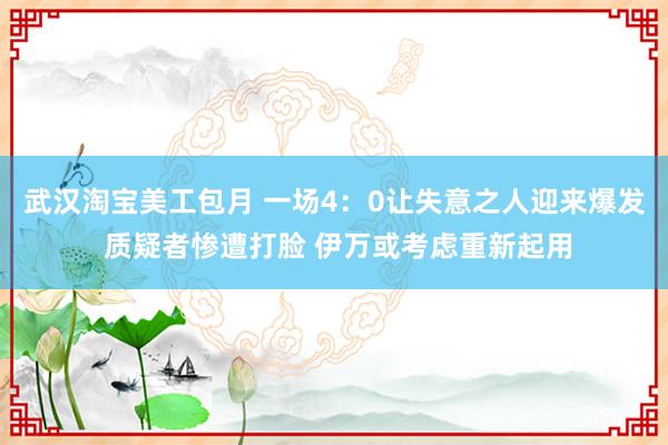 武汉淘宝美工包月 一场4：0让失意之人迎来爆发 质疑者惨遭打脸 伊万或考虑重新起用