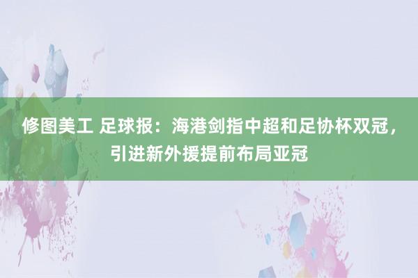 修图美工 足球报：海港剑指中超和足协杯双冠，引进新外援提前布局亚冠