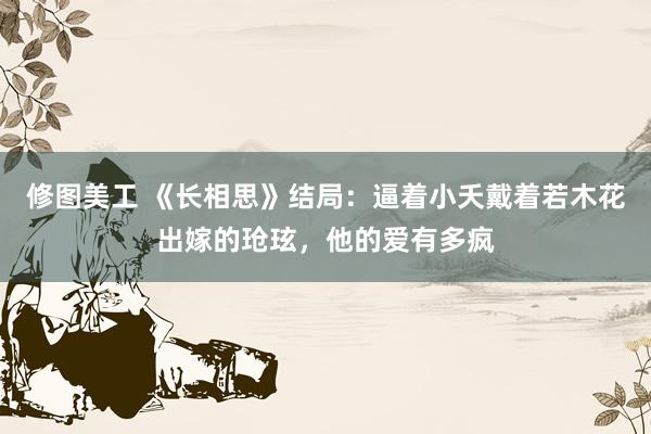 修图美工 《长相思》结局：逼着小夭戴着若木花出嫁的玱玹，他的爱有多疯