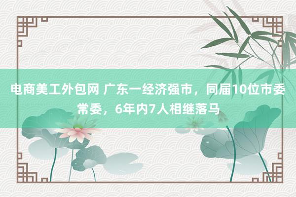 电商美工外包网 广东一经济强市，同届10位市委常委，6年内7人相继落马