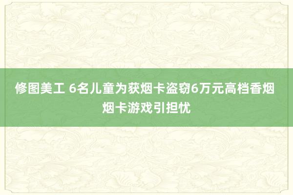 修图美工 6名儿童为获烟卡盗窃6万元高档香烟 烟卡游戏引担忧