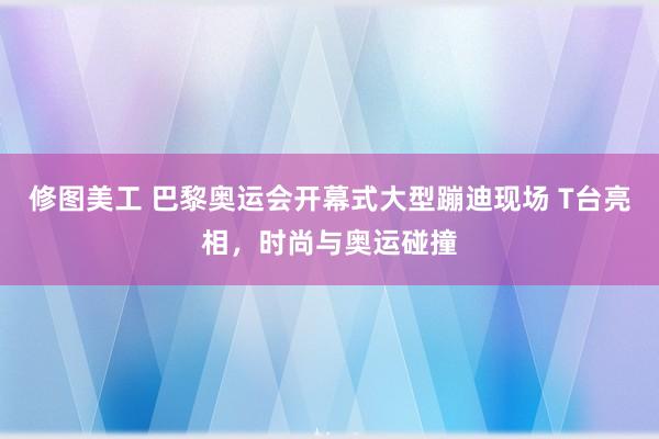 修图美工 巴黎奥运会开幕式大型蹦迪现场 T台亮相，时尚与奥运碰撞