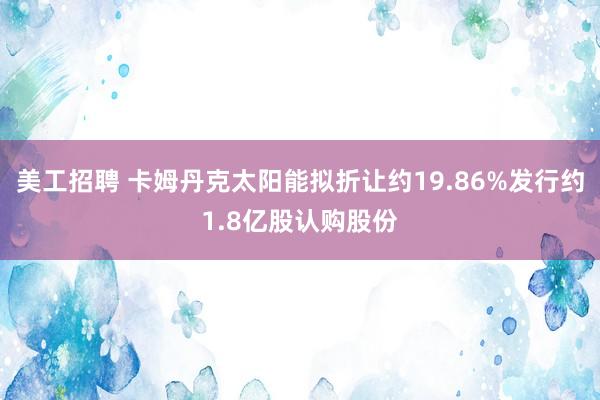 美工招聘 卡姆丹克太阳能拟折让约19.86%发行约1.8亿股认购股份