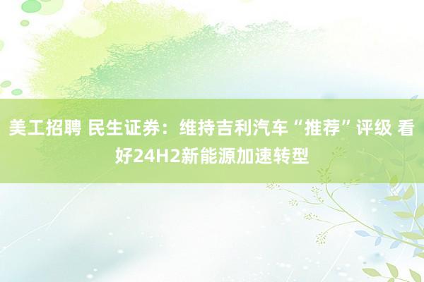 美工招聘 民生证券：维持吉利汽车“推荐”评级 看好24H2新能源加速转型