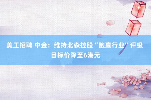 美工招聘 中金：维持北森控股“跑赢行业”评级 目标价降至6港元