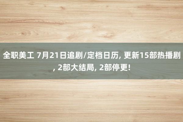 全职美工 7月21日追剧/定档日历, 更新15部热播剧, 2部大结局, 2部停更!