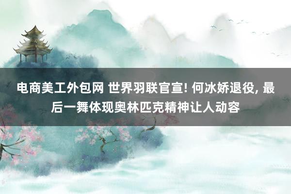 电商美工外包网 世界羽联官宣! 何冰娇退役, 最后一舞体现奥林匹克精神让人动容