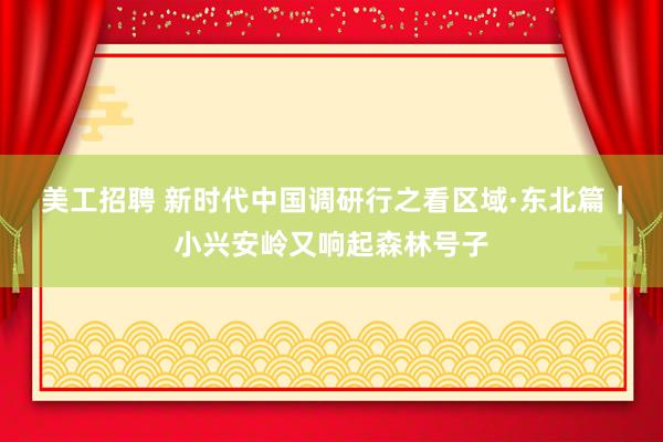 美工招聘 新时代中国调研行之看区域·东北篇｜小兴安岭又响起森林号子