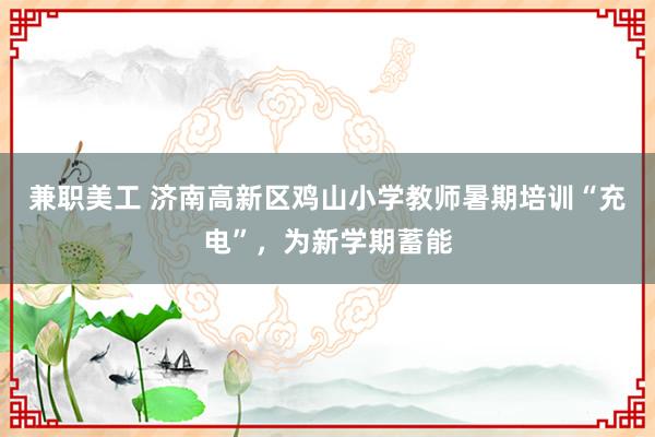 兼职美工 济南高新区鸡山小学教师暑期培训“充电”，为新学期蓄能