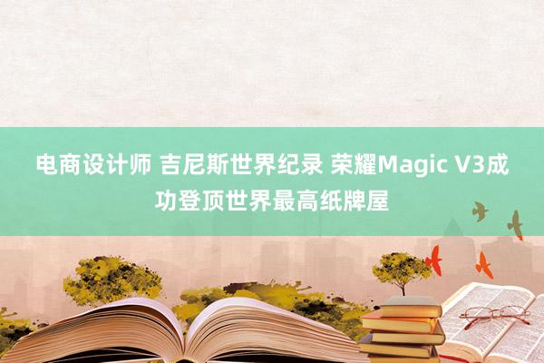 电商设计师 吉尼斯世界纪录 荣耀Magic V3成功登顶世界最高纸牌屋