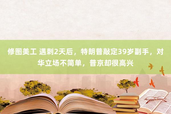 修图美工 遇刺2天后，特朗普敲定39岁副手，对华立场不简单，普京却很高兴