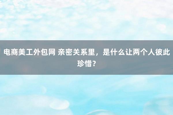 电商美工外包网 亲密关系里，是什么让两个人彼此珍惜？