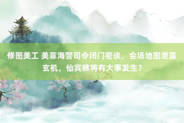 修图美工 美菲海警司令闭门密谈，会场地图泄露玄机，仙宾礁将有大事发生？